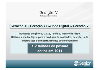 Geração V
                         Fonte: (Adam Sarner- Gartner)




       Independe de gênero, classe, renda ou mesmo da idade.
Utilizam a media digital para a produção de conteúdos, descoberta de
          informações e compartilhamento de conhecimento
 