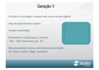 Geração V

Utilizam a tecnologia o tempo todo como nativos digitais

Não necessariamente experts

Sempre conectados

Pensamento voltado para o coletivo
¨Nós¨ mais importante que ¨Eu¨

Relacionamento intenso com diversas comunidade
(Ex:orkut, twitter, blogs, facebook)
 