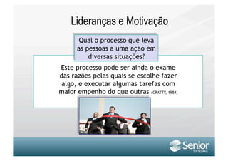 Lideranças e Motivação
       Qual o processo que leva
      as pessoas a uma ação em
          diversas situações?
Este processo pode ser ainda o exame
das razões pelas quais se escolhe fazer
 algo, e executar algumas tarefas com
maior empenho do que outras (CRATTY, 1984)
 