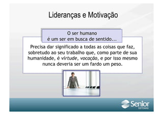 Lideranças e Motivação


 Precisa dar significado a todas as coisas que faz,
sobretudo ao seu trabalho que, como parte de sua
humanidade, é virtude, vocação, e por isso mesmo
       nunca deveria ser um fardo um peso.
 
