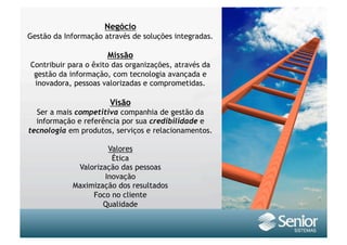 Negócio
Gestão da Informação através de soluções integradas.

                      Missão
Contribuir para o êxito das organizações, através da
 gestão da informação, com tecnologia avançada e
 inovadora, pessoas valorizadas e comprometidas.

                       Visão
  Ser a mais competitiva companhia de gestão da
  informação e referência por sua credibilidade e
tecnologia em produtos, serviços e relacionamentos.

                      Valores
                       Ética
             Valorização das pessoas
                     Inovação
            Maximização dos resultados
                 Foco no cliente
                    Qualidade
 