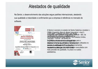 Atestados de qualidade
Na Senior, o desenvolvimento das soluções segue padrões internacionais, atestando
sua qualidade e maturidade e confirmando que a empresa é referência no mercado de
software.



                                       A Senior é pioneira no estado de Santa Catarina a receber o
                                       CMMI (Capability Maturity Model Integration) nível 3,
                                       concedido pelo Software Engineeringórgão - SEI, da
                                       A ISO 9001, auditada em 2001 pelo Institute
                                       certificador de extrema credibilidade no
                                       Universidade de Carnegie Mellon, nos Estados Unidos.
                                       mercado - o BVQI - se revela um
                                       O CMMI é um dos modelos de qualidade para o
                                       importante diferencial na satisfação dos
                                       desenvolvimento de software e sistemas mais utilizados no
                                       clientes, uma vez que a Senior foi uma das
                                       mundo. A certificação fornece Brasil a
                                       primeiras empresas de TI no os direcionamentos
                                       necessários para que ISO 9001/2000. executados com
                                       receber a certificação os projetos sejam
                                       mais precisão de qualidade, no prazo e a custos
                                       satisfatórios.
 