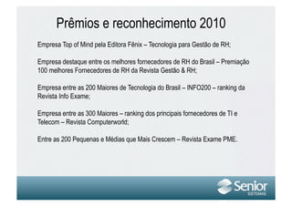 Prêmios e reconhecimento 2010
Empresa Top of Mind pela Editora Fênix – Tecnologia para Gestão de RH;

Empresa destaque entre os melhores fornecedores de RH do Brasil – Premiação
100 melhores Fornecedores de RH da Revista Gestão & RH;

Empresa entre as 200 Maiores de Tecnologia do Brasil – INFO200 – ranking da
Revista Info Exame;

Empresa entre as 300 Maiores – ranking dos principais fornecedores de TI e
Telecom – Revista Computerworld;

Entre as 200 Pequenas e Médias que Mais Crescem – Revista Exame PME.
 