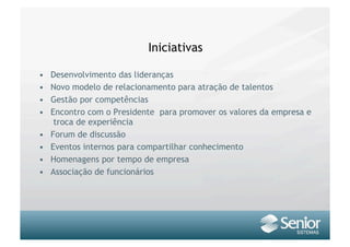 Iniciativas

•    Desenvolvimento das lideranças
•    Novo modelo de relacionamento para atração de talentos
•    Gestão por competências
•    Encontro com o Presidente para promover os valores da empresa e
      troca de experiência
•    Forum de discussão
•    Eventos internos para compartilhar conhecimento
•    Homenagens por tempo de empresa
•    Associação de funcionários
 