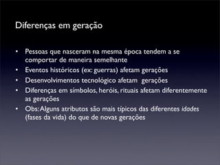 Diferenças em geração

• Pessoas que nasceram na mesma época tendem a se
  comportar de maneira semelhante
• Eventos históricos (ex: guerras) afetam gerações
• Desenvolvimentos tecnológico afetam gerações
• Diferenças em símbolos, heróis, rituais afetam diferentemente
  as gerações
• Obs: Alguns atributos são mais típicos das diferentes idades
  (fases da vida) do que de novas gerações
 