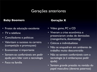Gerações anteriores

Baby Boomers                            Geração X

• Frutos de educação excelente        • Vídeo game, PC e CD
• TV e telefone                       • Viveram a crise econômica e
                                        presenciaram ondas de demissões
• Conciliadores e politicos             (reengenharia, downsizing)
• Valorizam o sucesso na carreira     • Céticos e individualistas
  (competição e promoçoes)
                                      • Não se enquadram em ambiente de
• Economizar é importante               trabalho muito descontraído
• Sentem-se confortáveis em pedir     • Não se sentem confortáveis com a
  ajuda para lidar com a tecnologia     tecnologia (e é embaraçoso pedir
• Foco na família                       ajuda)
                                      • Sentem grande pressão na revisão do
                                        papel masculino (deveres paternos)
 