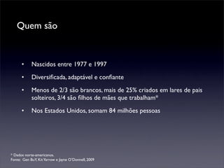 Quem são


      •     Nascidos entre 1977 e 1997
      •     Diversiﬁcada, adaptável e conﬁante
      •     Menos de 2/3 são brancos, mais de 25% criados em lares de pais
            solteiros, 3/4 são ﬁlhos de mães que trabalham*
      •     Nos Estados Unidos, somam 84 milhões pessoas




* Dados norte-americanos.
Fonte: Gen BuY, Kit Yarrow e Jayne O’Donnell, 2009
 