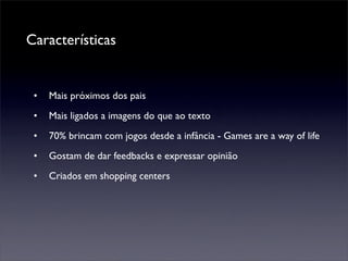 Características


 •   Mais próximos dos pais
 •   Mais ligados a imagens do que ao texto
 •   70% brincam com jogos desde a infância - Games are a way of life
 •   Gostam de dar feedbacks e expressar opinião
 •   Criados em shopping centers
 
