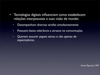 • Tecnologias digitais inﬂuenciam como estabelecem
  relações interpessoais e suas visão de mundo:
  •   Desempenham diversas tarefas simultaneamente
  •   Possuem baixa tolerância a atrasos na comunicação.
  •   Querem assumir papeis ativos e não apenas de
      espectadores.




                                                      Fonte: Tapscott, 1997
 