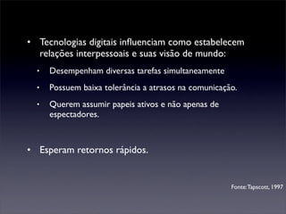 • Tecnologias digitais inﬂuenciam como estabelecem
  relações interpessoais e suas visão de mundo:
  •   Desempenham diversas tarefas simultaneamente
  •   Possuem baixa tolerância a atrasos na comunicação.
  •   Querem assumir papeis ativos e não apenas de
      espectadores.



• Esperam retornos rápidos.


                                                      Fonte: Tapscott, 1997
 