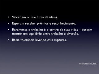 • Valorizam o livre ﬂuxo de idéias.
• Esperam receber prêmios e reconhecimento.
• Raramente o trabalho é o centro de suas vidas – buscam
  manter um equilíbrio entre trabalho e diversão.
• Baixa tolerância levando-os a rupturas.




                                               Fonte: Tapscott, 1997
 