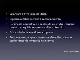 • Valorizam o livre ﬂuxo de idéias.
• Esperam receber prêmios e reconhecimento.
• Raramente o trabalho é o centro de suas vidas – buscam
  manter um equilíbrio entre trabalho e diversão.
• Baixa tolerância levando-os a rupturas.
• Possuem passatempos e interesses tão ecléticos como
  seu histórico de navegação na Internet.


                                               Fonte: Tapscott, 1997
 
