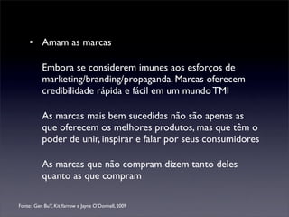 • Amam as marcas

          Embora se considerem imunes aos esforços de
          marketing/branding/propaganda. Marcas oferecem
          credibilidade rápida e fácil em um mundo TMI

          As marcas mais bem sucedidas não são apenas as
          que oferecem os melhores produtos, mas que têm o
          poder de unir, inspirar e falar por seus consumidores

          As marcas que não compram dizem tanto deles
          quanto as que compram

Fonte: Gen BuY, Kit Yarrow e Jayne O’Donnell, 2009
 