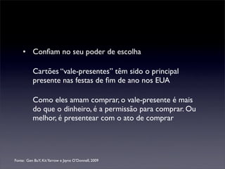 • Conﬁam no seu poder de escolha

          Cartões “vale-presentes” têm sido o principal
          presente nas festas de ﬁm de ano nos EUA

          Como eles amam comprar, o vale-presente é mais
          do que o dinheiro, é a permissão para comprar. Ou
          melhor, é presentear com o ato de comprar




Fonte: Gen BuY, Kit Yarrow e Jayne O’Donnell, 2009
 