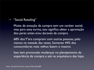 • “Social Retailing”
          Muito da emoção da compra tem um caráter social,
          mas para essa turma, isso signiﬁca obter a aprovação
          dos pares antes e/ou durante da compra.
          68% dos Y’ers compram com outras pessoas, pelo
          menos na metade das vezes. Somente 44% dos
          consumidores mais velhos fazem o mesmo
          Isso tem provocado mudanças no planejamento da
          experiência de compra e até na arquitetura das lojas

Fonte: Gen BuY, Kit Yarrow e Jayne O’Donnell, 2009
 
