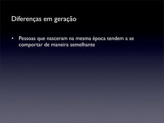 Diferenças em geração

• Pessoas que nasceram na mesma época tendem a se
  comportar de maneira semelhante
 