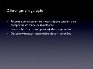 Diferenças em geração

• Pessoas que nasceram na mesma época tendem a se
  comportar de maneira semelhante
• Eventos históricos (ex: guerras) afetam gerações
• Desenvolvimentos tecnológico afetam gerações
 