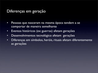 Diferenças em geração

• Pessoas que nasceram na mesma época tendem a se
  comportar de maneira semelhante
• Eventos históricos (ex: guerras) afetam gerações
• Desenvolvimentos tecnológico afetam gerações
• Diferenças em símbolos, heróis, rituais afetam diferentemente
  as gerações
 