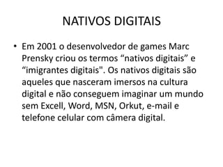 NATIVOS DIGITAIS
• Em 2001 o desenvolvedor de games Marc
  Prensky criou os termos “nativos digitais” e
  “imigrantes digitais". Os nativos digitais são
  aqueles que nasceram imersos na cultura
  digital e não conseguem imaginar um mundo
  sem Excell, Word, MSN, Orkut, e-mail e
  telefone celular com câmera digital.
 
