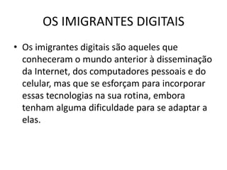 OS IMIGRANTES DIGITAIS
• Os imigrantes digitais são aqueles que
  conheceram o mundo anterior à disseminação
  da Internet, dos computadores pessoais e do
  celular, mas que se esforçam para incorporar
  essas tecnologias na sua rotina, embora
  tenham alguma dificuldade para se adaptar a
  elas.
 