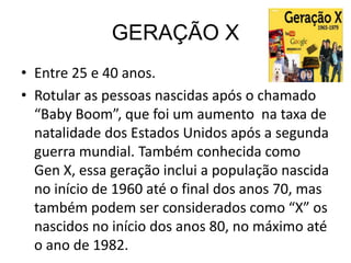 GERAÇÃO X
• Entre 25 e 40 anos.
• Rotular as pessoas nascidas após o chamado
  “Baby Boom”, que foi um aumento na taxa de
  natalidade dos Estados Unidos após a segunda
  guerra mundial. Também conhecida como
  Gen X, essa geração inclui a população nascida
  no início de 1960 até o final dos anos 70, mas
  também podem ser considerados como “X” os
  nascidos no início dos anos 80, no máximo até
  o ano de 1982.
 