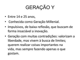 GERAÇÃO Y
• Entre 14 e 25 anos,
• Conhecida como Geração Millenial.
• Impulsivos, de baixa reflexão, que buscam de
  forma insaciável a inovação.
• Geração com muitas contradições: valorizam a
  liberdade, mas vivem à busca de limites;
  querem realizar coisas importantes na
  vida, mas sempre fazendo apenas o que
  gostam.
 