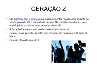 GERAÇÃO Z
• São adolescentes e crianças que nasceram entre meados dos anos 90 do
  século passado até o início desta década. Eles jamais consultaram uma
  enciclopédia para fazer uma pesquisa de escola
• A Geração Z é aquela que produz suas próprias marcas.
• E a mais nova geração, aqueles que contam com no máximo 14 anos de
  idade.
• Eles são filhos da geração X
 