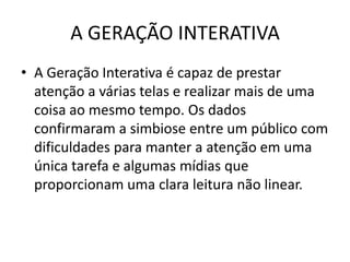 A GERAÇÃO INTERATIVA
• A Geração Interativa é capaz de prestar
  atenção a várias telas e realizar mais de uma
  coisa ao mesmo tempo. Os dados
  confirmaram a simbiose entre um público com
  dificuldades para manter a atenção em uma
  única tarefa e algumas mídias que
  proporcionam uma clara leitura não linear.
 