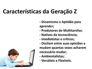 Características da Geração Z
- Dinamismo e Aptidão para
aprender;
- Produtores de Multitarefas;
- Nativos da tecnociência;
- Imediatistas e críticos;
- Oscilam entre suas opiniões e
mudam quantas vezes acharem
necessário mudar;
- Ambientalistas;
- Versáteis e Flexíveis.

 