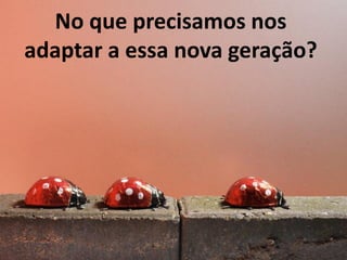 No que precisamos nos
adaptar a essa nova geração?

 