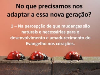 No que precisamos nos
adaptar a essa nova geração?
1 – Na percepção de que mudanças são
naturais e necessárias para o
desenvolvimento e amadurecimento do
Evangelho nos corações.

 