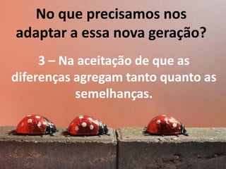 No que precisamos nos
adaptar a essa nova geração?
3 – Na aceitação de que as
diferenças agregam tanto quanto as
semelhanças.

 
