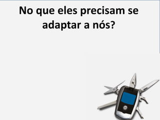 No que eles precisam se
adaptar a nós?

 