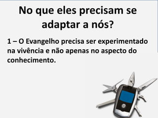 No que eles precisam se
adaptar a nós?
1 – O Evangelho precisa ser experimentado
na vivência e não apenas no aspecto do
conhecimento.

 