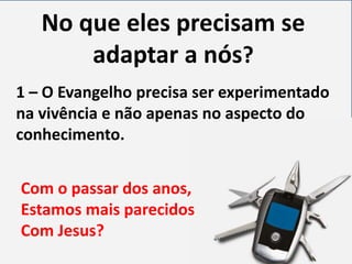 No que eles precisam se
adaptar a nós?
1 – O Evangelho precisa ser experimentado
na vivência e não apenas no aspecto do
conhecimento.
Com o passar dos anos,
Estamos mais parecidos
Com Jesus?

 