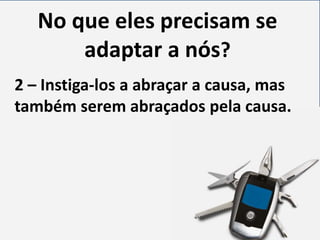 No que eles precisam se
adaptar a nós?
2 – Instiga-los a abraçar a causa, mas
também serem abraçados pela causa.

 