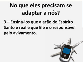 No que eles precisam se
adaptar a nós?
3 – Ensiná-los que a ação do Espírito
Santo é real e que Ele é o responsável
pelo avivamento.

 