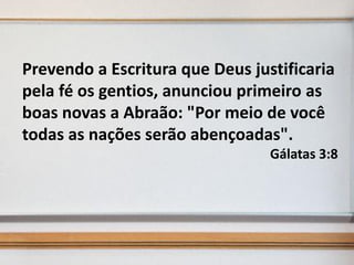 Prevendo a Escritura que Deus justificaria
pela fé os gentios, anunciou primeiro as
boas novas a Abraão: "Por meio de você
todas as nações serão abençoadas".
Gálatas 3:8

 