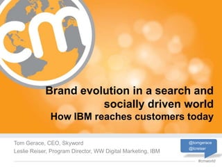 Brand evolution in a search and
                      socially driven world
              How IBM reaches customers today

Tom Gerace, CEO, Skyword                                     @tomgerace
                                                             @lcreiser
Leslie Reiser, Program Director, WW Digital Marketing, IBM
                                                                 #cmworld
 