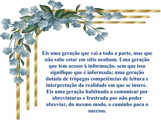 Eis uma geração que vai a toda a parte, mas que
não sabe estar em sítio nenhum. Uma geração
que tem acesso à informação, sem que isso
signifique que é informada; uma geração
dotada de trôpegas competências de leitura e
interpretação da realidade em que se insere.
Eis uma geração habituada a comunicar por
abreviaturas e frustrada por não poder
abreviar, do mesmo modo, o caminho para o
sucesso.
 