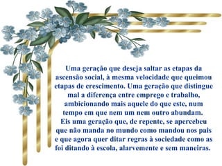 Uma geração que deseja saltar as etapas da
ascensão social, à mesma velocidade que queimou
etapas de crescimento. Uma geração que distingue
mal a diferença entre emprego e trabalho,
ambicionando mais aquele do que este, num
tempo em que nem um nem outro abundam.
Eis uma geração que, de repente, se apercebeu
que não manda no mundo como mandou nos pais
e que agora quer ditar regras à sociedade como as
foi ditando à escola, alarvemente e sem maneiras.
 