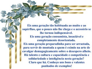 Eis uma geração tão habituada ao muito e ao
supérfluo, que o pouco não lhe chega e o acessório se
lhe tornou indispensável.
Eis uma geração consumista, insaciável e
completamente desorientada.
Eis uma geração preparadinha para ser arrastada,
para servir de montada a quem é exímio na arte de
cavalgar demagogicamente sobre o desespero alheio.
Há talento e cultura e capacidade e competência e
solidariedade e inteligência nesta geração?
Claro que há. Conheço uns bons e valentes
punhados de exemplos!
 