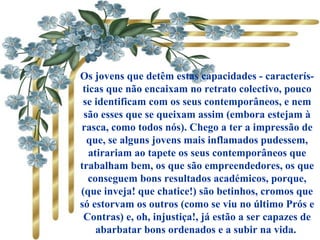 Os jovens que detêm estas capacidades - caracterís-
ticas que não encaixam no retrato colectivo, pouco
se identificam com os seus contemporâneos, e nem
são esses que se queixam assim (embora estejam à
rasca, como todos nós). Chego a ter a impressão de
que, se alguns jovens mais inflamados pudessem,
atirariam ao tapete os seus contemporâneos que
trabalham bem, os que são empreendedores, os que
conseguem bons resultados académicos, porque,
(que inveja! que chatice!) são betinhos, cromos que
só estorvam os outros (como se viu no último Prós e
Contras) e, oh, injustiça!, já estão a ser capazes de
abarbatar bons ordenados e a subir na vida.
 