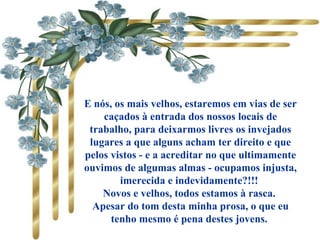           
E nós, os mais velhos, estaremos em vias de ser
caçados à entrada dos nossos locais de
trabalho, para deixarmos livres os invejados
lugares a que alguns acham ter direito e que
pelos vistos - e a acreditar no que ultimamente
ouvimos de algumas almas - ocupamos injusta,
imerecida e indevidamente?!!!
Novos e velhos, todos estamos à rasca.
Apesar do tom desta minha prosa, o que eu
tenho mesmo é pena destes jovens.
 