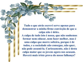       Tudo o que atrás escrevi serve apenas para
demonstrar a minha firme convicção de que a
culpa não é deles.
A culpa de tudo isto é nossa, que não soubemos
formar nem educar, nem fazer melhor, mas é
uma culpa que morre solteira, porque é de
todos, e a sociedade não consegue, não quer,
não pode assumi-la. Curiosamente, não é desta
culpa maior que os jovens agora nos acusam.
Haverá mais triste prova do nosso falhanço?
 