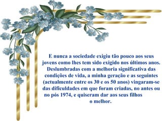 E nunca a sociedade exigiu tão pouco aos seus
jovens como lhes tem sido exigido nos últimos anos.
Deslumbradas com a melhoria significativa das
condições de vida, a minha geração e as seguintes
(actualmente entre os 30 e os 50 anos) vingaram-se
das dificuldades em que foram criadas, no antes ou
no pós 1974, e quiseram dar aos seus filhos
o melhor.
 