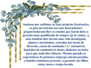           
Ansiosos por sublimar as suas próprias frustrações,
os pais investiram nos seus descendentes:
proporcionaram-lhes os estudos que fazem deles a
geração mais qualificada de sempre (já lá vamos...),
mas também lhes deram uma vida desafogada,
mimos e mordomias, entradas nos locais de
diversão, cartas de condução e 1.º automóvel,
depósitos de combustível cheios, dinheiro no bolso
para que nada lhes faltasse. Mesmo quando as
expectativas de primeiro emprego saíram goradas,
a família continuou presente, a garantir aos filhos
cama, mesa e roupa lavada.
 