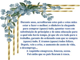 Durante anos, acreditaram estes pais e estas mães
estar a fazer o melhor; o dinheiro ia chegando
para comprar (quase) tudo, quantas vezes em
substituição de princípios e de uma educação para
a qual não havia tempo, já que ele era todo para o
trabalho, garante do ordenado com que se compra
(quase) tudo. E éramos (quase) todos felizes.
Depois, veio a crise, o aumento do custo de vida,
o desemprego...
A vaquinha emagreceu, feneceu, secou.
Foi então que os pais ficaram à rasca.
 
