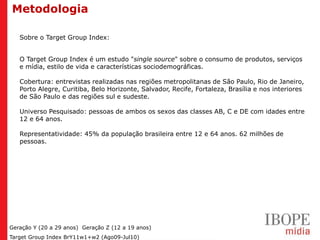 Metodologia

   Sobre o Target Group Index:


   O Target Group Index é um estudo "single source" sobre o consumo de produtos, serviços
   e mídia, estilo de vida e características sociodemográficas.

   Cobertura: entrevistas realizadas nas regiões metropolitanas de São Paulo, Rio de Janeiro,
   Porto Alegre, Curitiba, Belo Horizonte, Salvador, Recife, Fortaleza, Brasília e nos interiores
   de São Paulo e das regiões sul e sudeste.

   Universo Pesquisado: pessoas de ambos os sexos das classes AB, C e DE com idades entre
   12 e 64 anos.

   Representatividade: 45% da população brasileira entre 12 e 64 anos. 62 milhões de
   pessoas.




Geração Y (20 a 29 anos) Geração Z (12 a 19 anos)
Target Group Index BrY11w1+w2 (Ago09-Jul10)
 