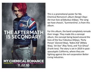 This is a promotional poster for My
Chemical Romance’s album Danger Days:
the true lives of fabulous killjoys. The song
we have chosen, ‘Summertime’, is from this
album.

For this album, the band completely remade
their image. They made this a concept
album, the concept being based around the
lives of the four Fabulous Killjoys; ‘Party
Poison’ (Gerard Way), ‘Kobra Kid’ (Mikey
Way), ‘Jet Star’ (Ray Toro), and ‘Fun Ghoul’
(Frank Iero). The story is set in 2019 in post-
apocalyptic California, where they are
fighting against the evil corporation Better
Living Industries.
 